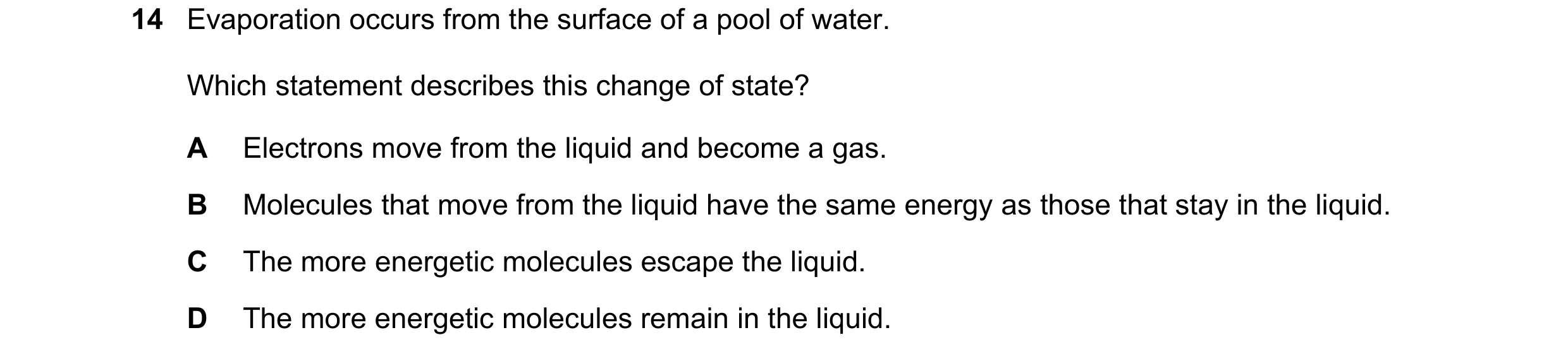 Question 12: Evaporation occurs from the surface of a pool of water. Which statement describes this change of state? A Electrons move from the liquid an…