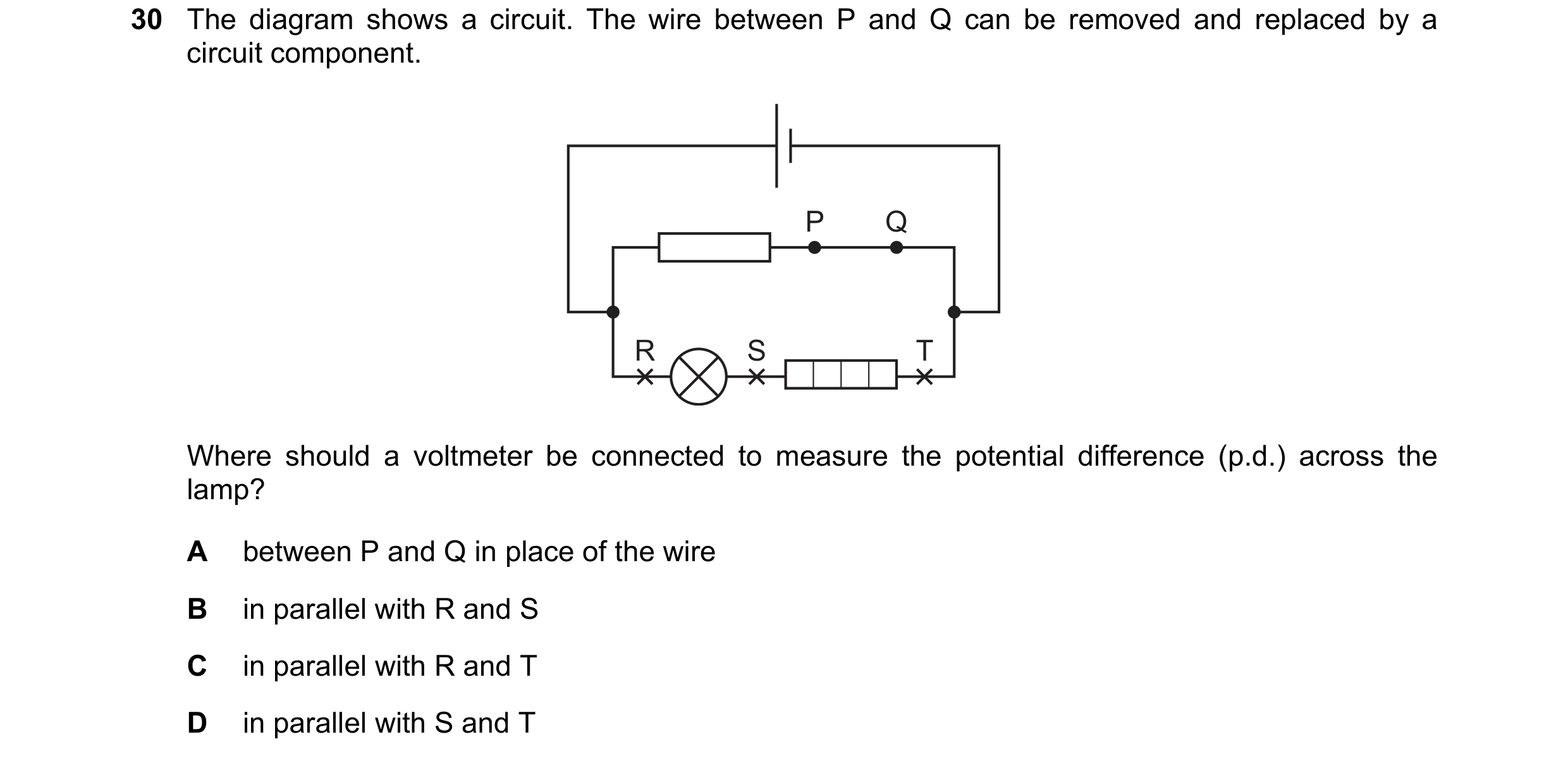 Question 21: The diagram shows a circuit. The wire between P and Q can be removed and replaced by a circuit component. P Q R S T Where should a voltmete…