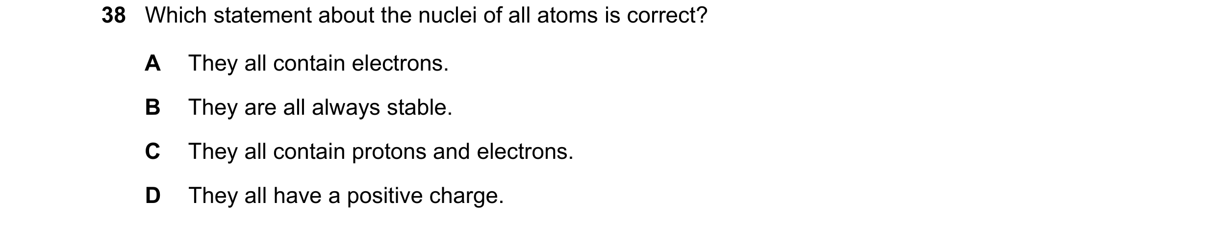Question 15: Which statement about the nuclei of all atoms is correct? A They all contain electrons. B They are all always stable. C They all contain pr…