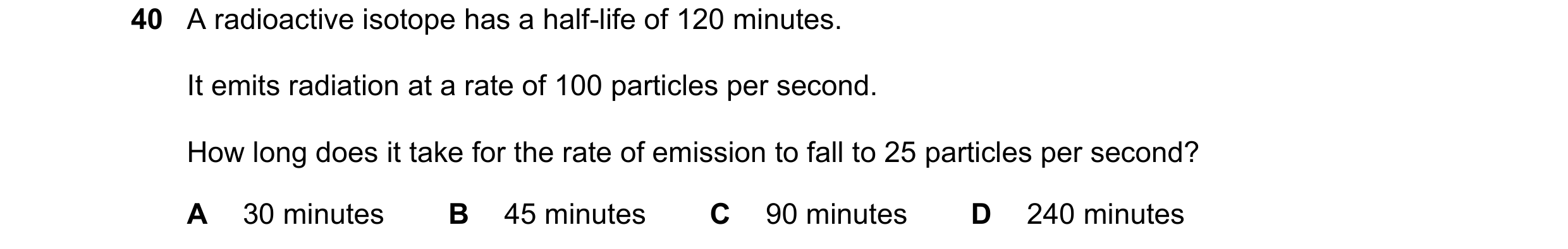 Question 11: A radioactive isotope has a half-life of 120 minutes. It emits radiation at a rate of 100 particles per second. How long does it take for t…