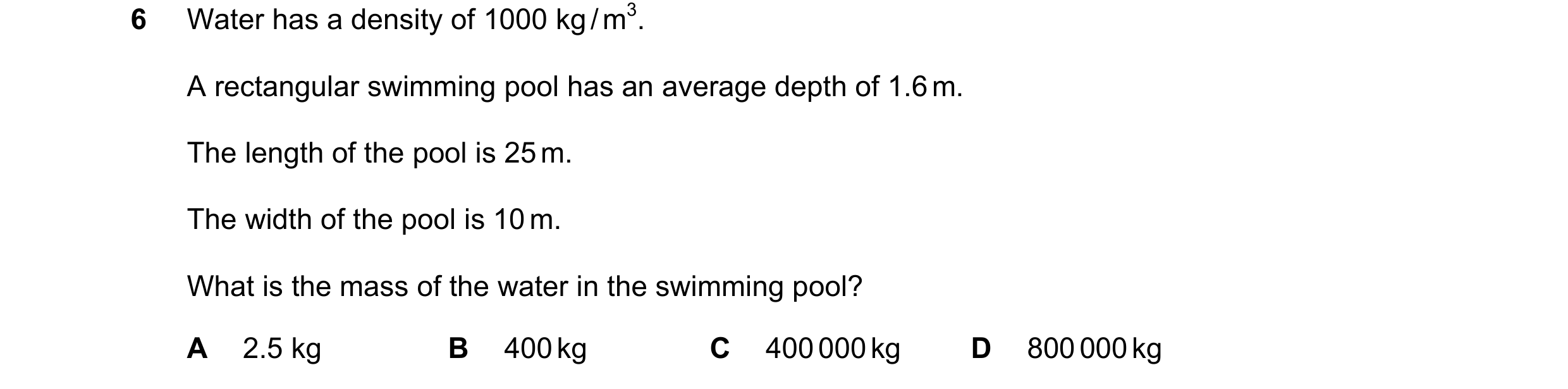 Question 14: Water has a density of 1000 kg / m3. A rectangular swimming pool has an average depth of 1.6 m. The length of the pool is 25 m. The width o…
