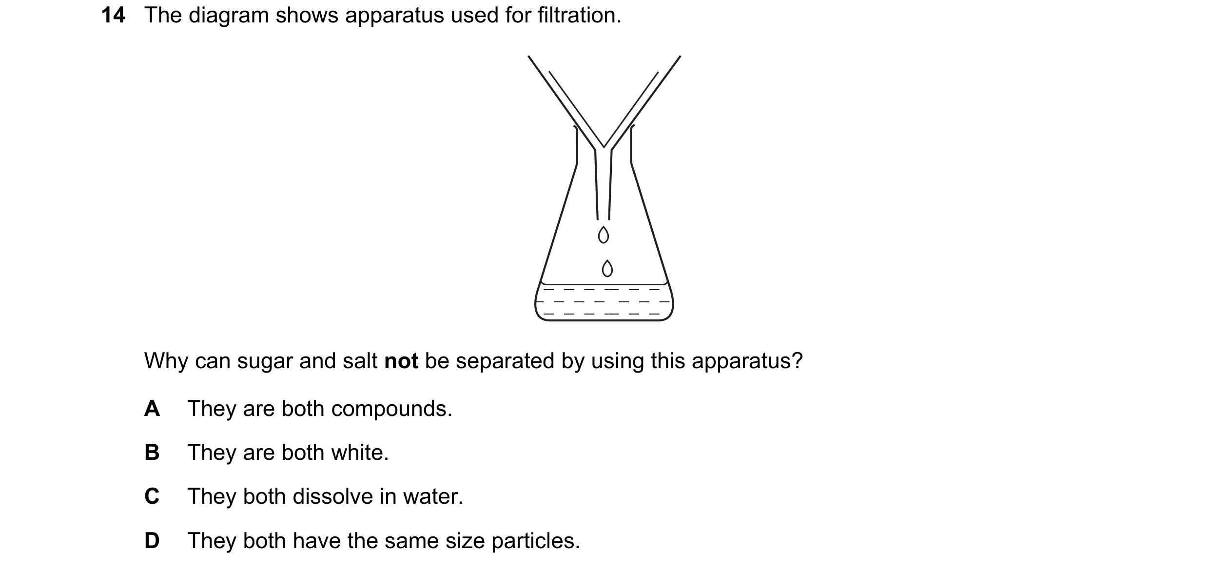 Question 12: The diagram shows apparatus used for filtration. Why can sugar and salt not be separated by using this apparatus? A They are both compounds…