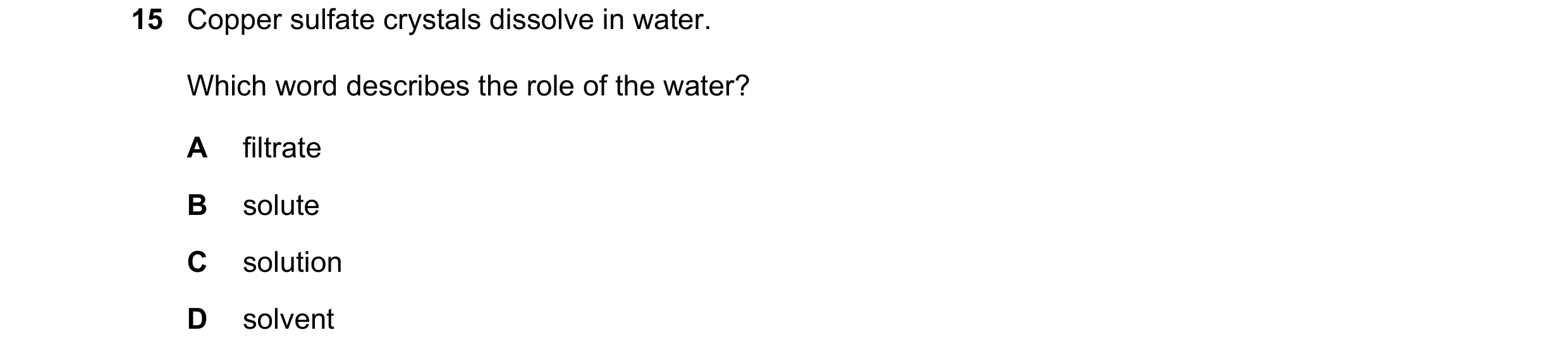 Question 13: Copper sulfate crystals dissolve in water. Which word describes the role of the water? A filtrate B solute C solution D solvent