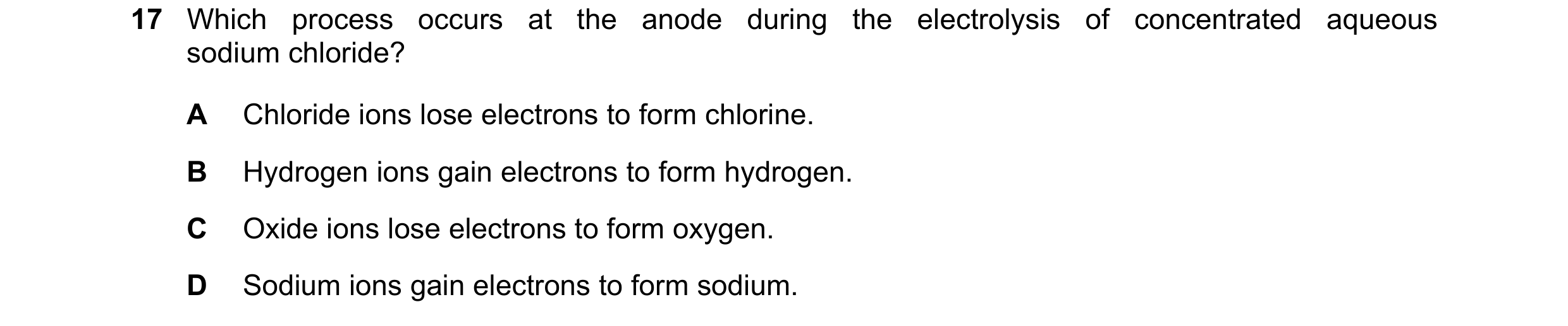 Question 18: Which process occurs at the anode during the electrolysis of concentrated aqueous sodium chloride? A Chloride ions lose electrons to form c…