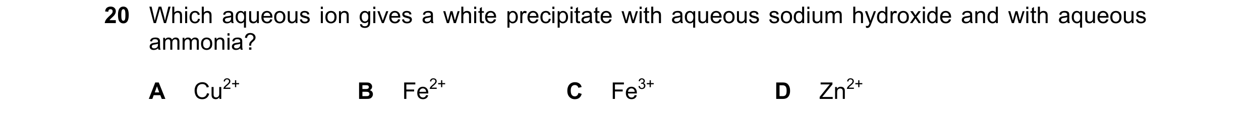 Question 7: Which aqueous ion gives a white precipitate with aqueous sodium hydroxide and with aqueous ammonia? A Cu2+ B Fe2+ C Fe3+ D Zn2+