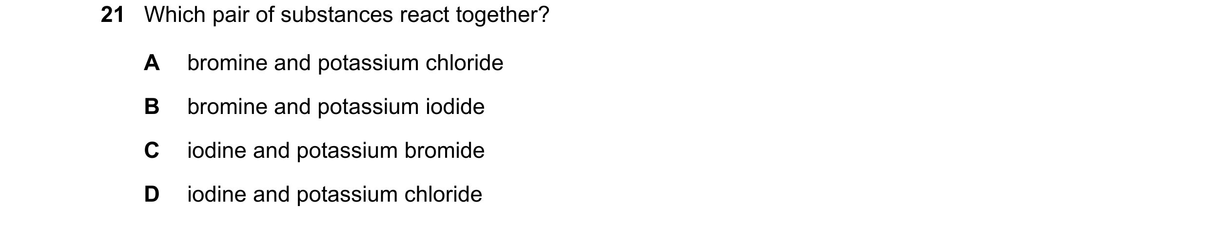 Question 6: Which pair of substances react together? A bromine and potassium chloride B bromine and potassium iodide C iodine and potassium bromide D i…
