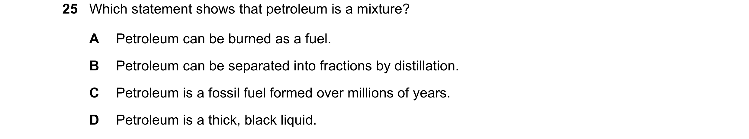 Question 15: Which statement shows that petroleum is a mixture? A Petroleum can be burned as a fuel. B Petroleum can be separated into fractions by dist…