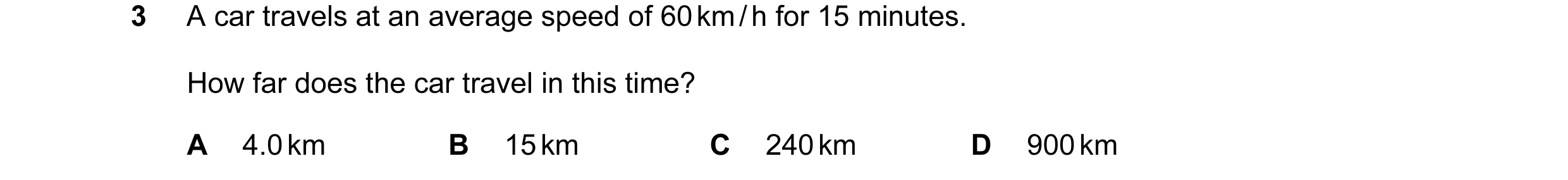 Question 120: A car travels at an average speed of 60 km / h for 15 minutes. How far does the car travel in this time? A 4.0 km B 15 km C 240 km D 900 km