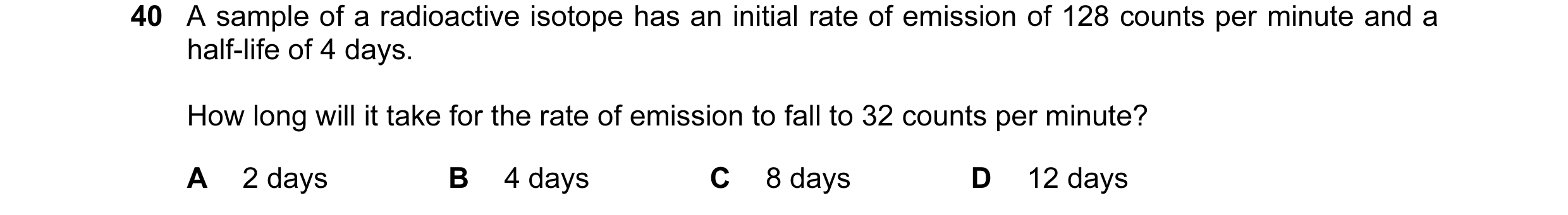 Question 95: A sample of a radioactive isotope has an initial rate of emission of 128 counts per minute and a half-life of 4 days. How long will it take…
