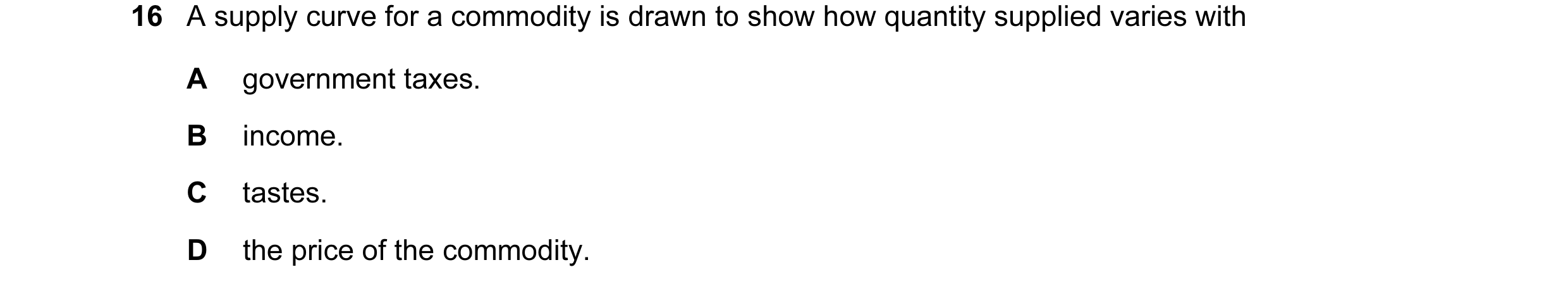 Question 18: A supply curve for a commodity is drawn to show how quantity supplied varies with A government taxes. B income. C tastes. D the price of th…