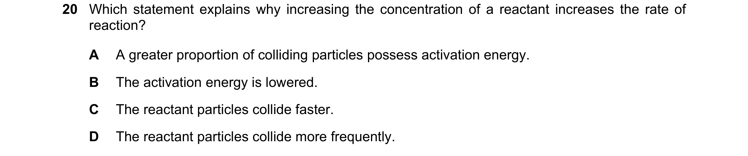 Question 11: Which statement explains why increasing the concentration of a reactant increases the rate of reaction? A A greater proportion of colliding…