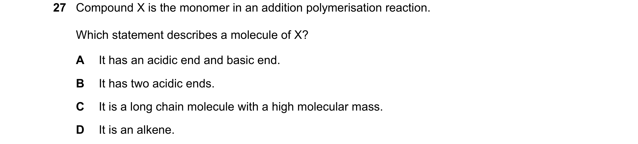 Question 8: Compound X is the monomer in an addition polymerisation reaction. Which statement describes a molecule of X? A It has an acidic end and bas…