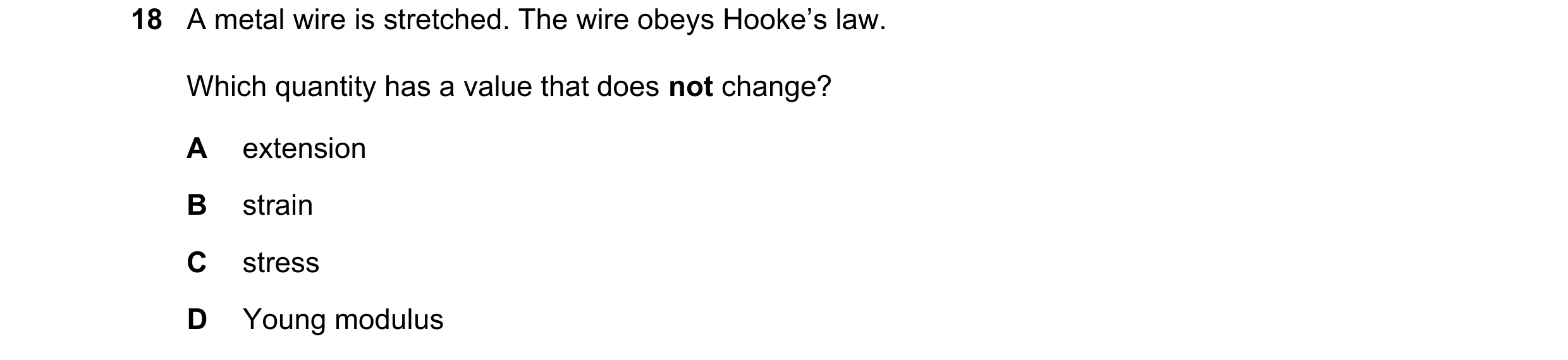 Question 108: A metal wire is stretched. The wire obeys Hooke’s law. Which quantity has a value that does not change? A extension B strain C stress D You…