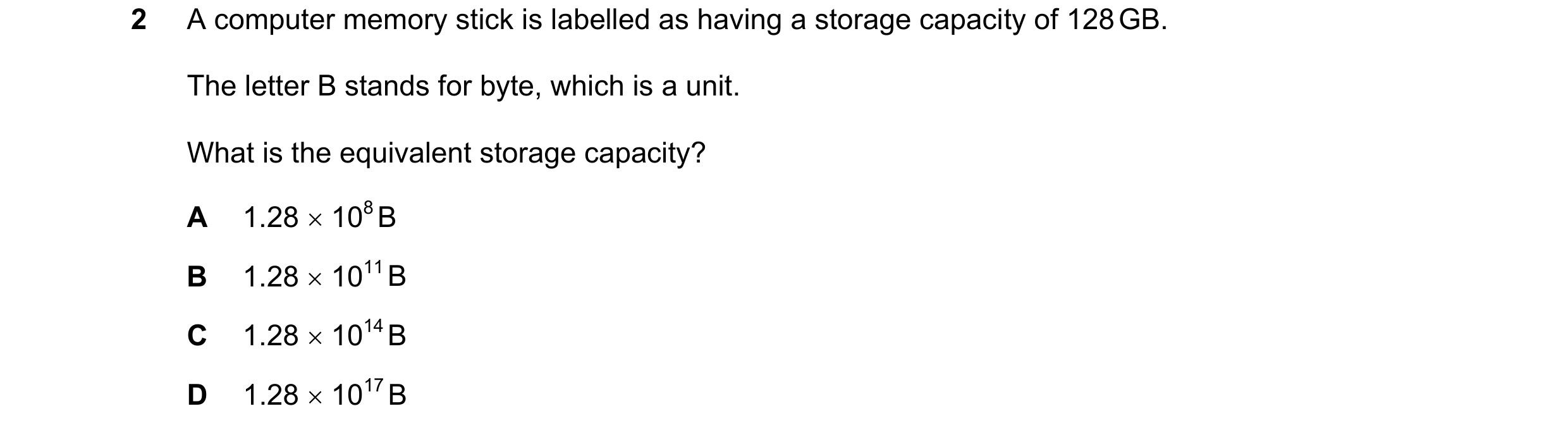 Question 115: A computer memory stick is labelled as having a storage capacity of 128 GB. The letter B stands for byte, which is a unit. What is the equi…