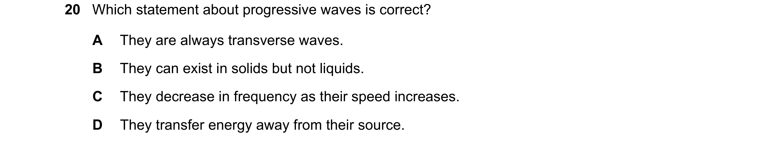 Question 141: Which statement about progressive waves is correct? A They are always transverse waves. B They can exist in solids but not liquids. C They …