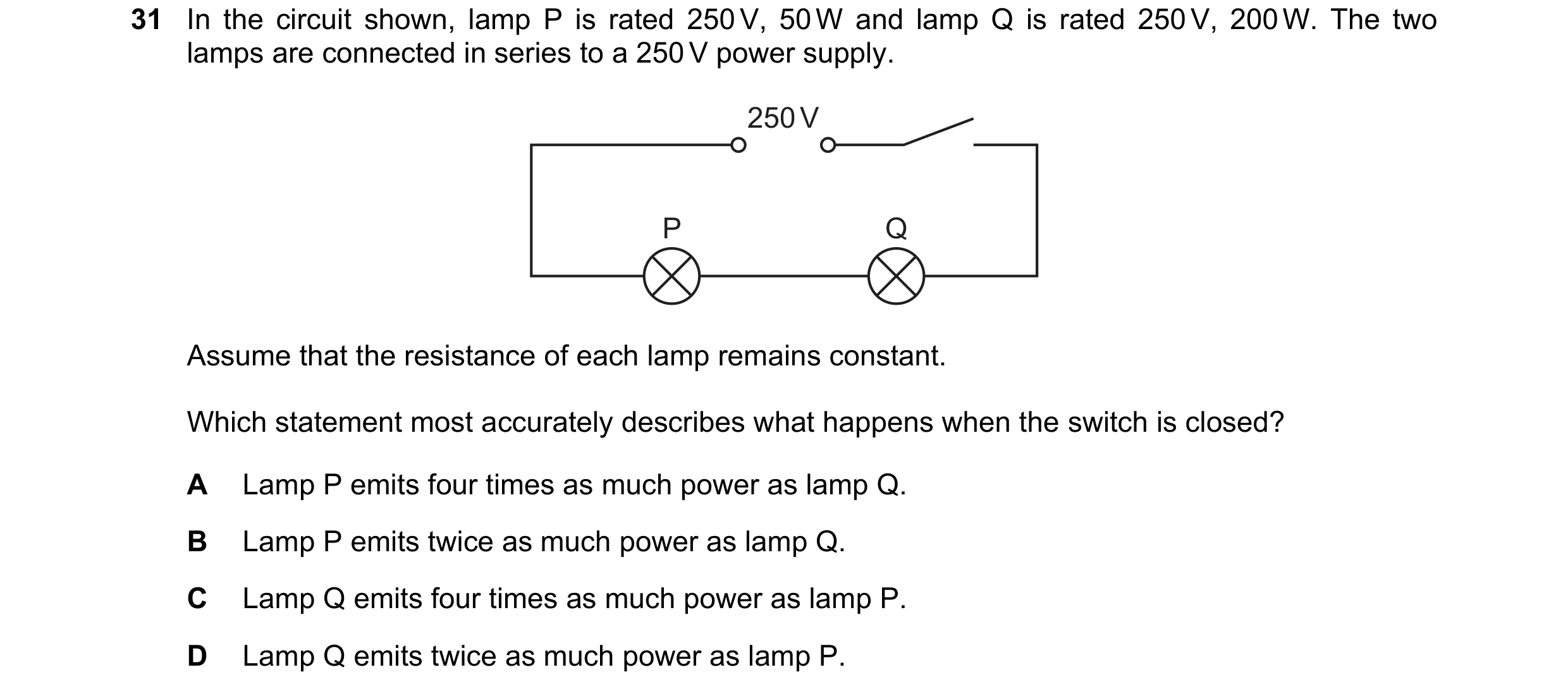 Question 140: In the circuit shown, lamp P is rated 250 V, 50 W and lamp Q is rated 250 V, 200 W. The two lamps are connected in series to a 250 V power …