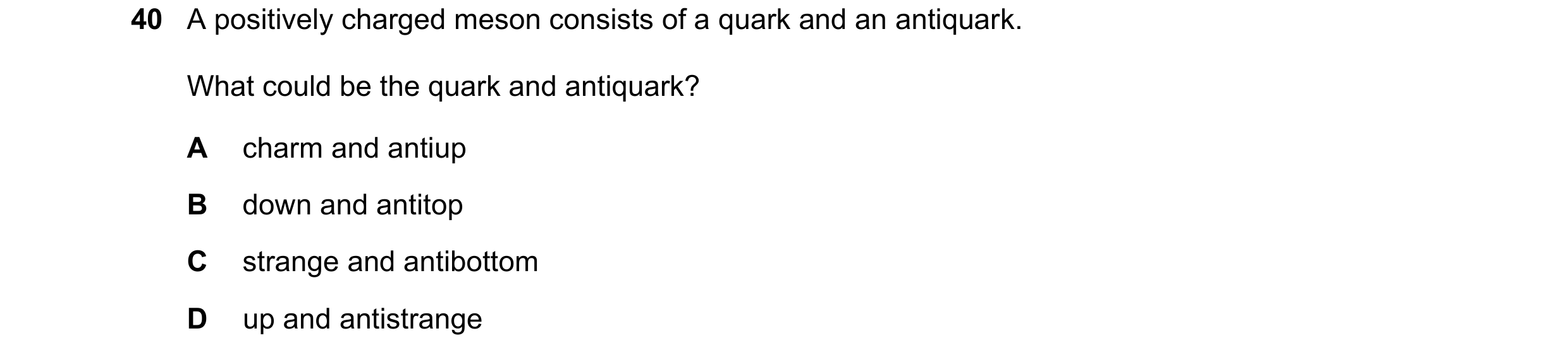 Question 45: A positively charged meson consists of a quark and an antiquark. What could be the quark and antiquark? A charm and antiup B down and antit…