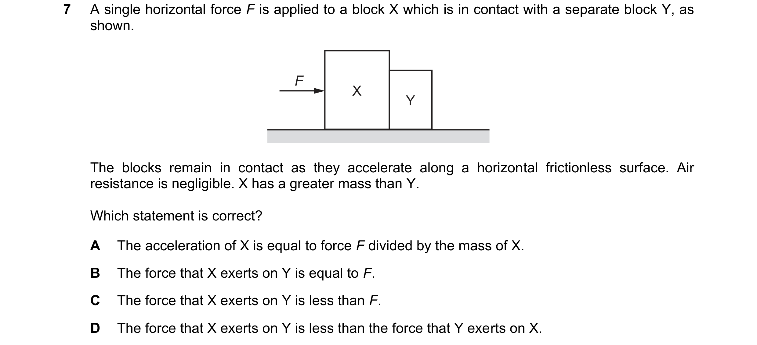 Question 126: A single horizontal force F is applied to a block X which is in contact with a separate block Y, as shown. F X Y The blocks remain in conta…