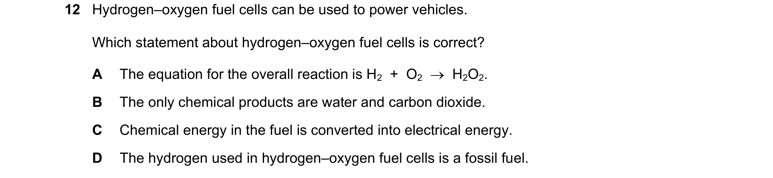 Question 9: Hydrogen–oxygen fuel cells can be used to power vehicles. Which statement about hydrogen–oxygen fuel cells is correct? A The equation for t…