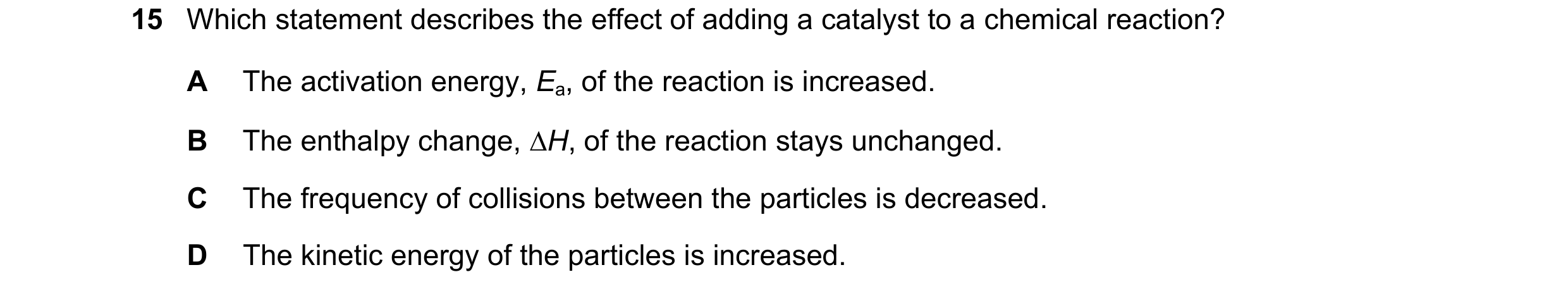 Question 29: Which statement describes the effect of adding a catalyst to a chemical reaction? A The activation energy, Ea, of the reaction is increased…