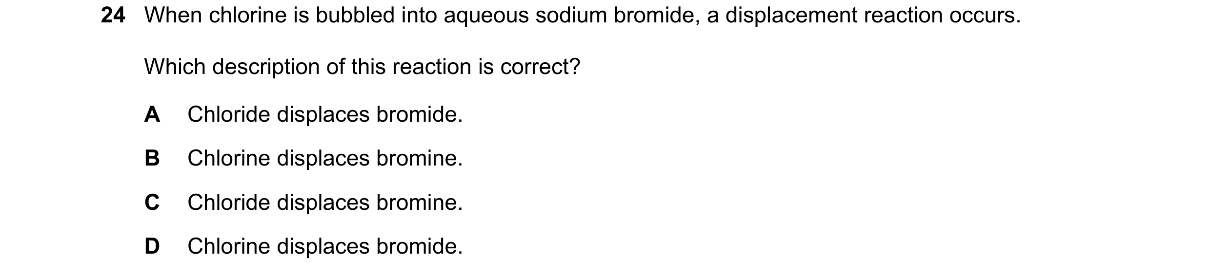 Question 41: When chlorine is bubbled into aqueous sodium bromide, a displacement reaction occurs. Which description of this reaction is correct? A Chlo…
