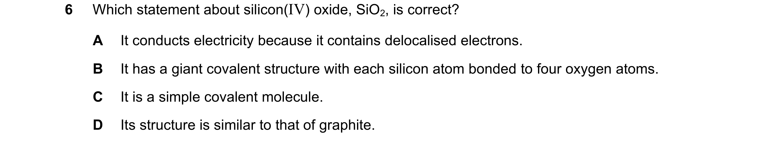 Question 15: Which statement about silicon(IV) oxide, SiO2, is correct? A It conducts electricity because it contains delocalised electrons. B It has a …