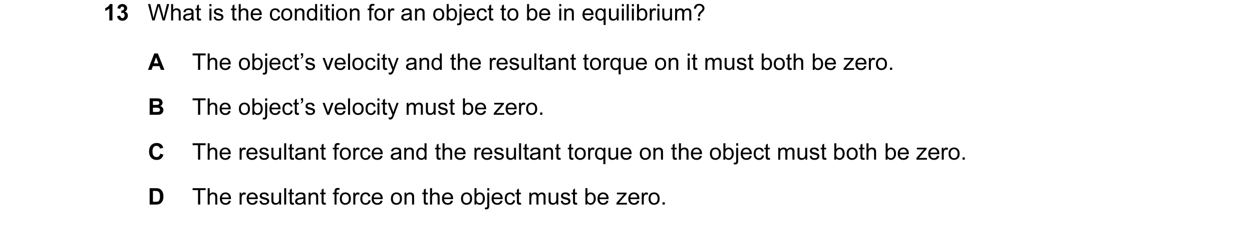 Question 46: What is the condition for an object to be in equilibrium? A The object’s velocity and the resultant torque on it must both be zero. B The o…
