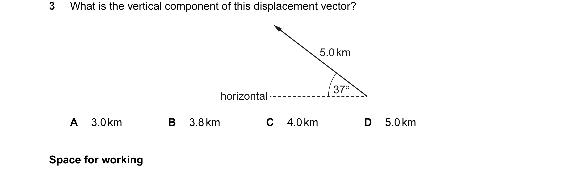 Question 43: What is the vertical component of this displacement vector? 5.0 km 37° horizontal A 3.0 km B 3.8 km C 4.0 km D 5.0 km Space for working