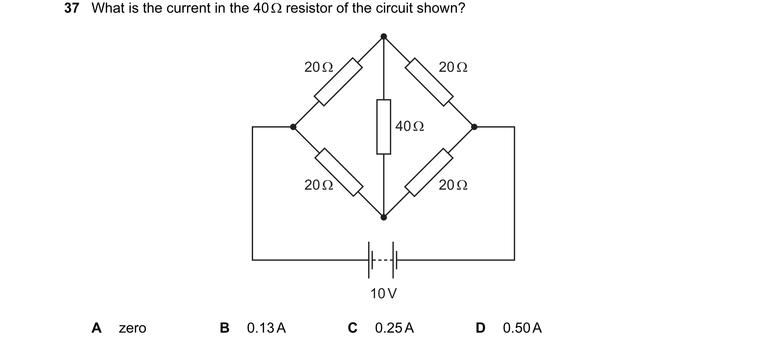 Question 76: What is the current in the 40 Ω resistor of the circuit shown? 20 Ω 20 Ω 40 Ω 20 Ω 20 Ω 10 V A zero B 0.13 A C 0.25 A D 0.50 A
