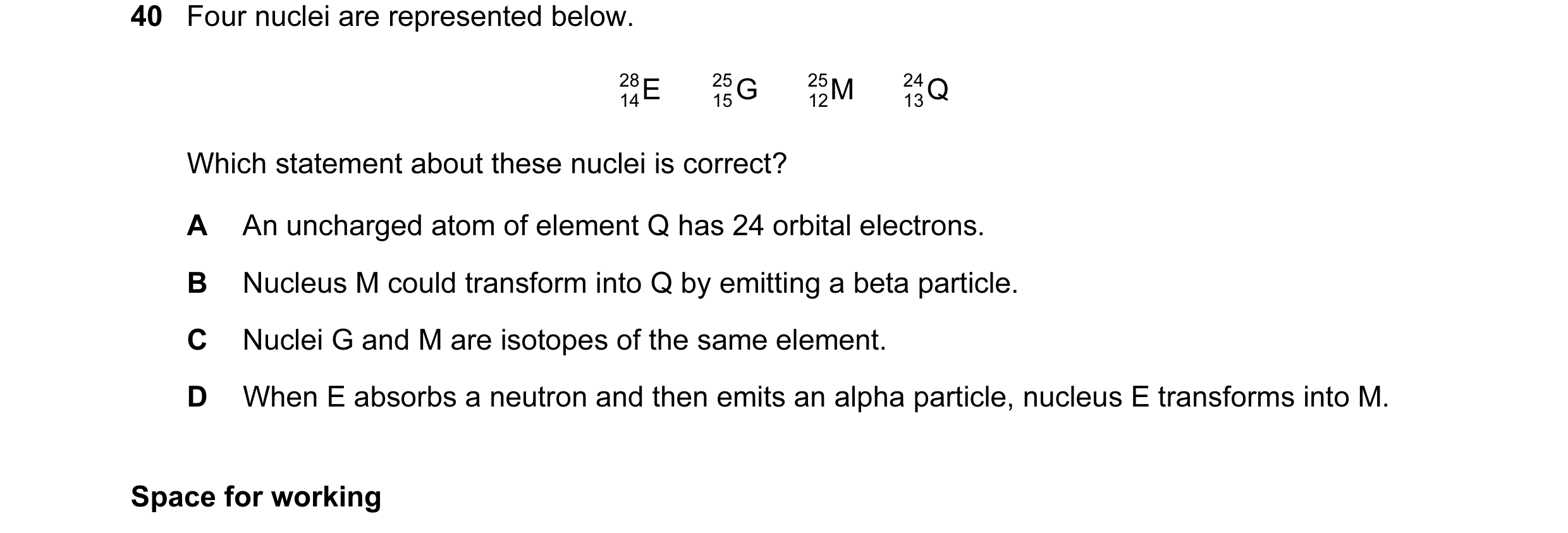 Question 57: Four nuclei are represented below. 28 E 25 G 25 M 24 Q 14 15 12 13 Which statement about these nuclei is correct? A An uncharged atom of el…