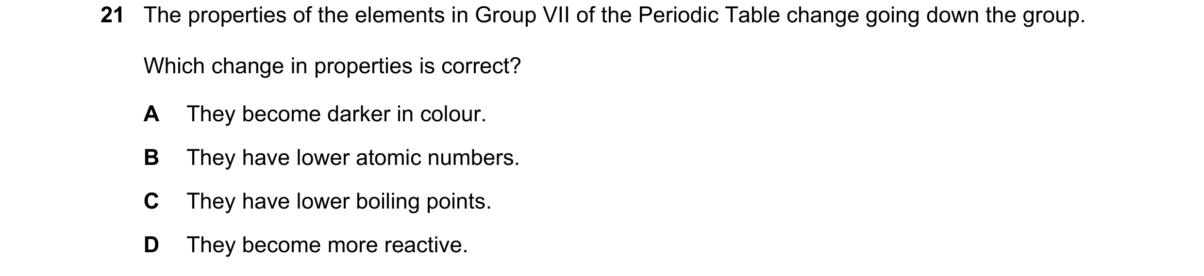 Question 4: The properties of the elements in Group VII of the Periodic Table change going down the group. Which change in properties is correct? A The…