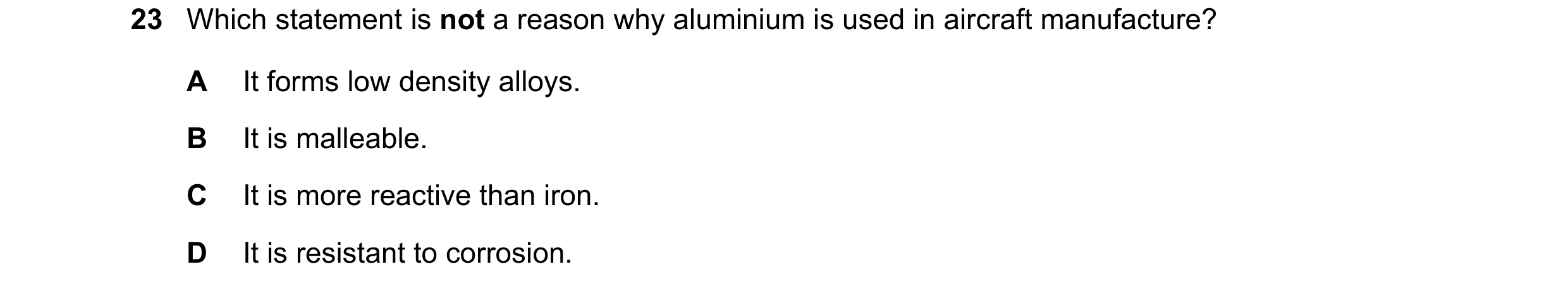 Question 10: Which statement is not a reason why aluminium is used in aircraft manufacture? A It forms low density alloys. B It is malleable. C It is mo…