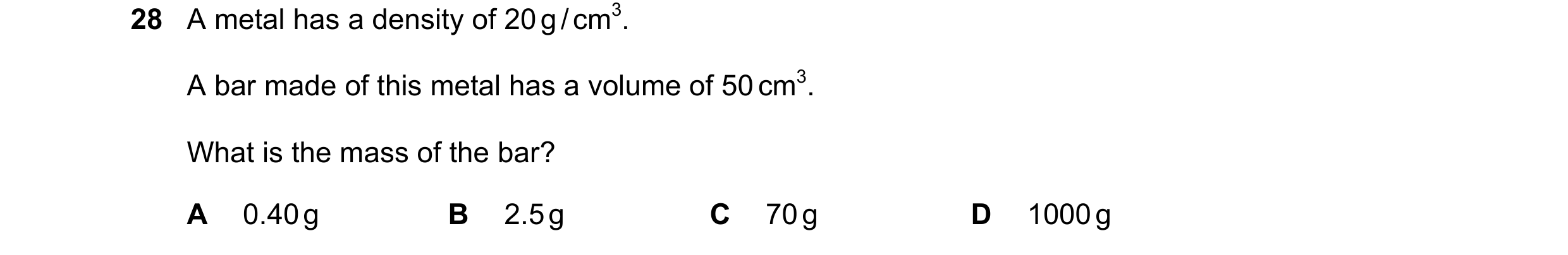 Question 1: A metal has a density of 20 g / cm3. A bar made of this metal has a volume of 50 cm3. What is the mass of the bar? A 0.40 g B 2.5 g C 70 g …
