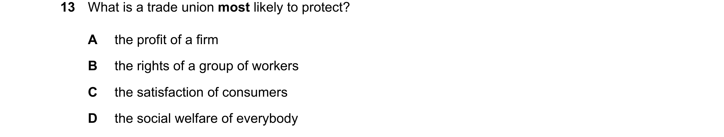 Question 64: What is a trade union most likely to protect? A the profit of a firm B the rights of a group of workers C the satisfaction of consumers D t…
