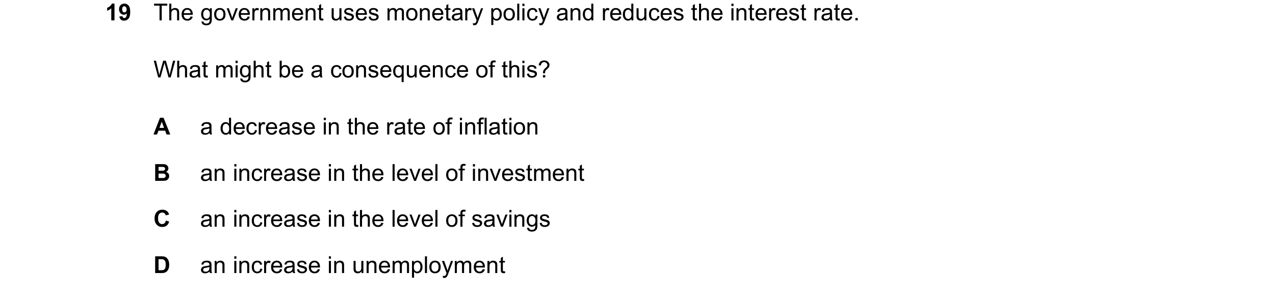Question 90: The government uses monetary policy and reduces the interest rate. What might be a consequence of this? A a decrease in the rate of inflati…