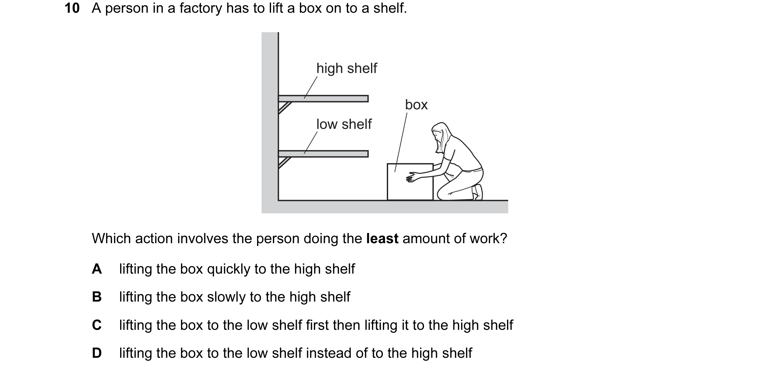 Question 101: A person in a factory has to lift a box on to a shelf. high shelf box low shelf Which action involves the person doing the least amount of …
