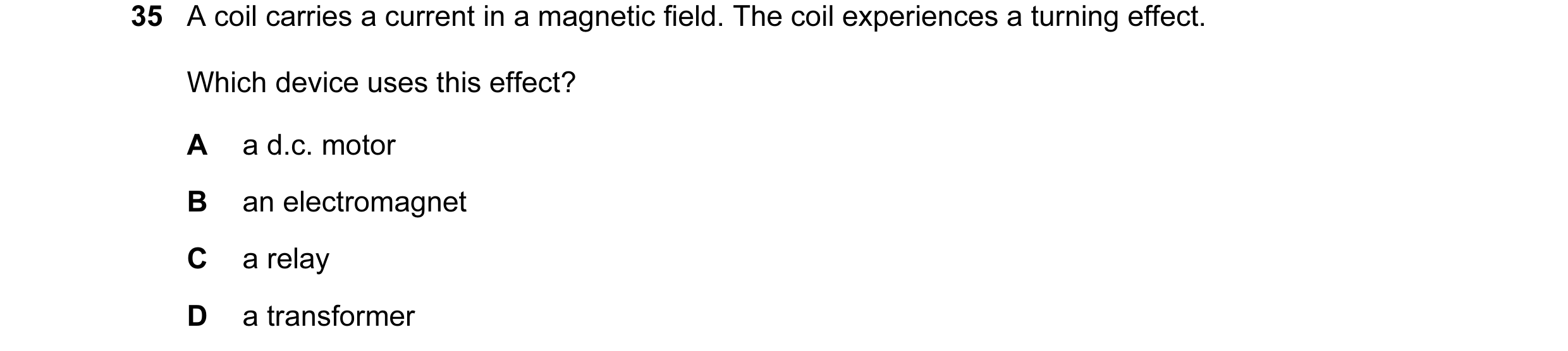 Question 135: A coil carries a current in a magnetic field. The coil experiences a turning effect. Which device uses this effect? A a d.c. motor B an ele…