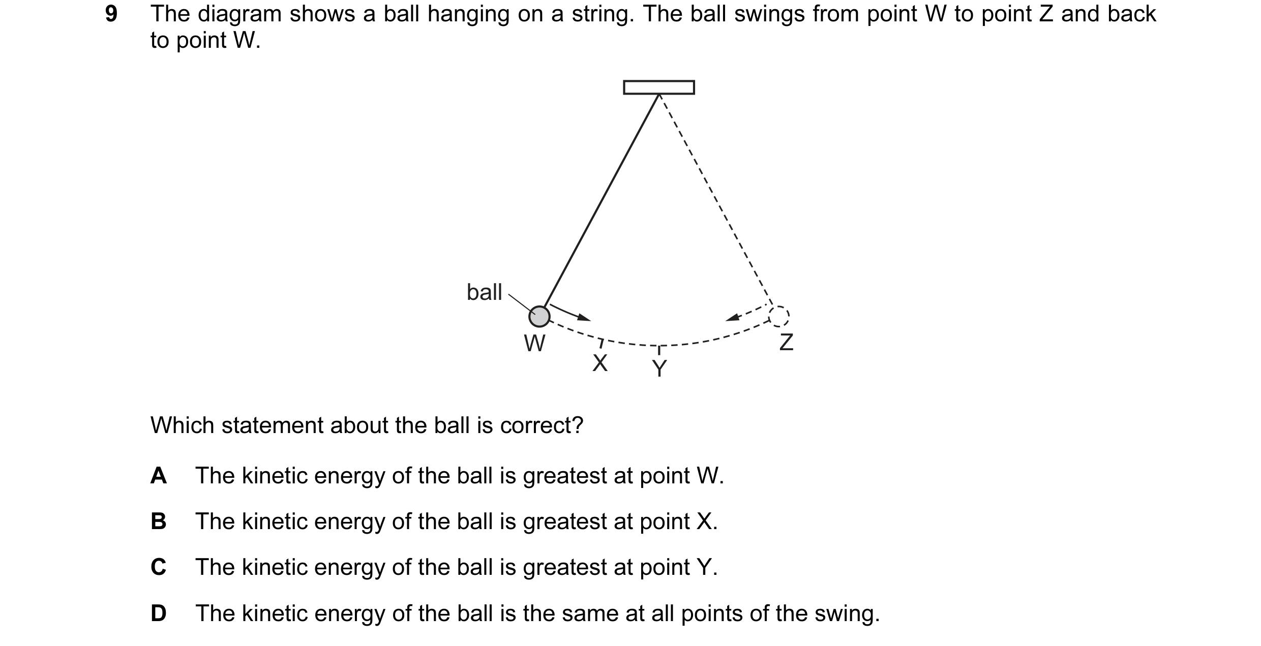 Question 100: The diagram shows a ball hanging on a string. The ball swings from point W to point Z and back to point W. ball W Z X Y Which statement abo…