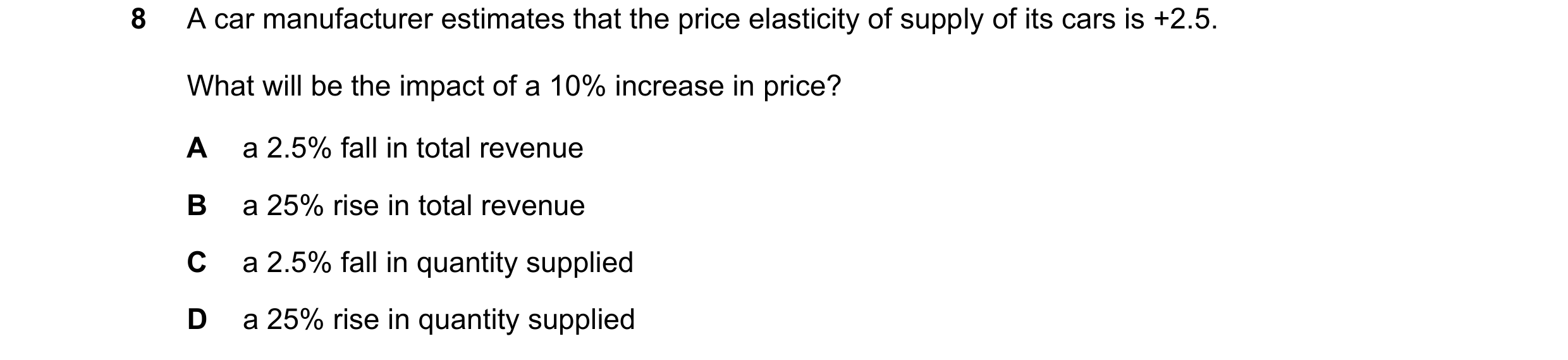 Question 104: A car manufacturer estimates that the price elasticity of supply of its cars is +2.5. What will be the impact of a 10% increase in price? A…