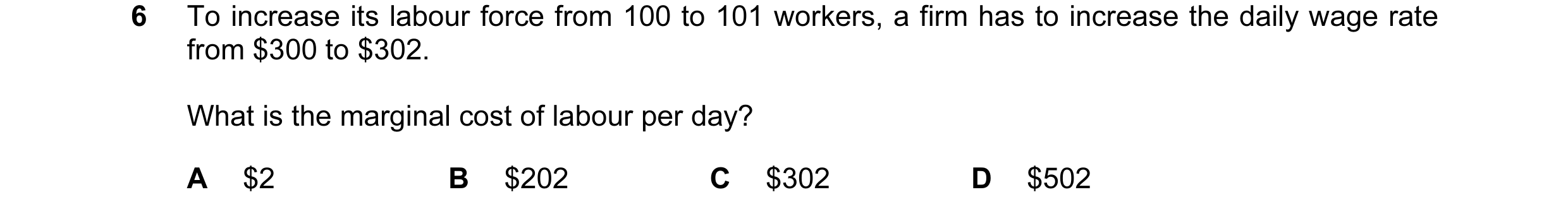 Question 20: To increase its labour force from 100 to 101 workers, a firm has to increase the daily wage rate from $300 to $302. What is the marginal co…