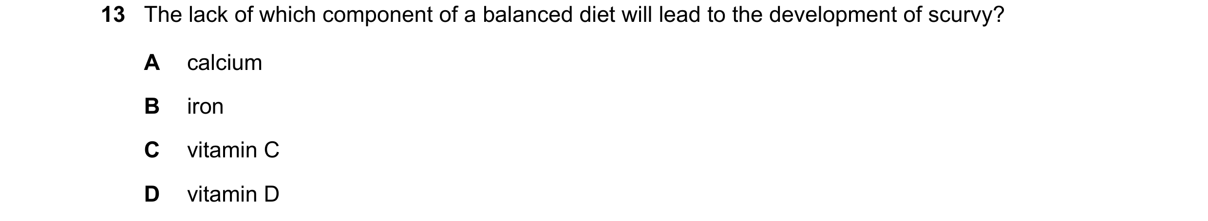 Question 13: The lack of which component of a balanced diet will lead to the development of scurvy? A calcium B iron C vitamin C D vitamin D