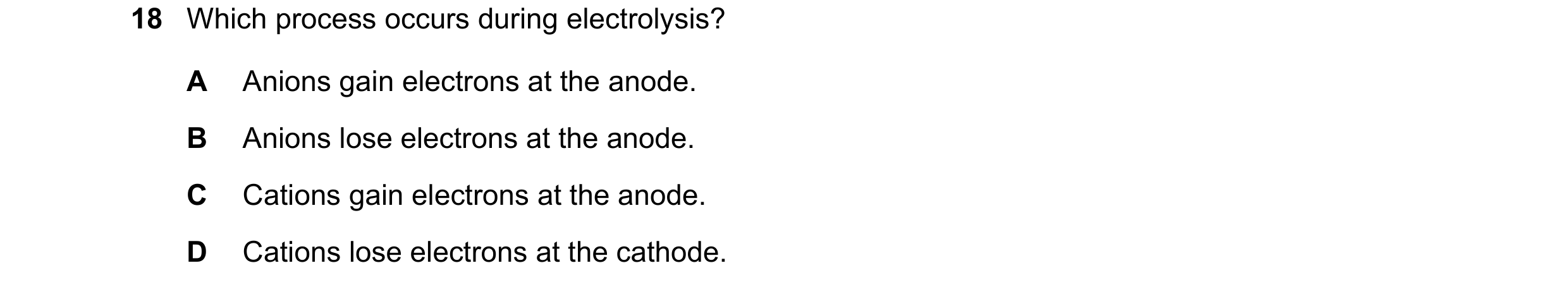 Question 28: Which process occurs during electrolysis? A Anions gain electrons at the anode. B Anions lose electrons at the anode. C Cations gain electr…