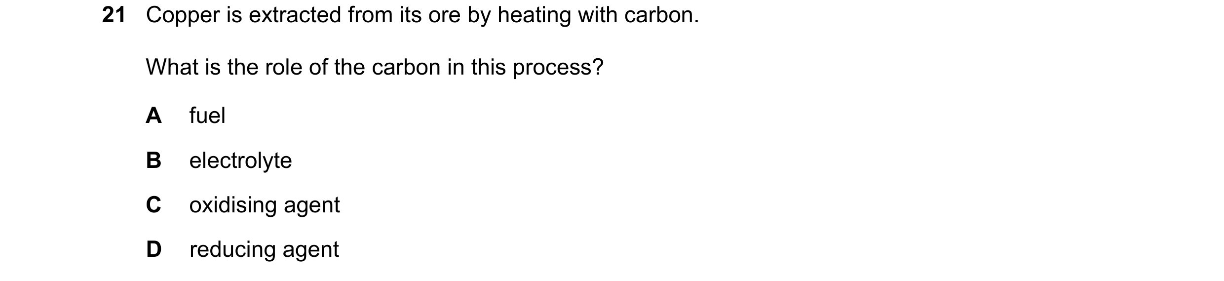 Question 17: Copper is extracted from its ore by heating with carbon. What is the role of the carbon in this process? A fuel B electrolyte C oxidising a…