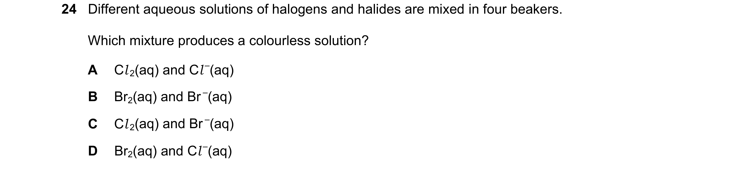 Question 11: Different aqueous solutions of halogens and halides are mixed in four beakers. Which mixture produces a colourless solution? A Cl 2(aq) and…