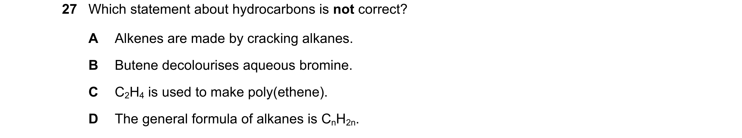 Question 7: Which statement about hydrocarbons is not correct? A Alkenes are made by cracking alkanes. B Butene decolourises aqueous bromine. C C2H4 is…