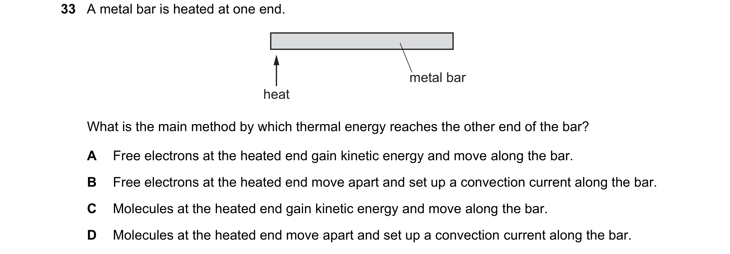 Question 31: A metal bar is heated at one end. metal bar heat What is the main method by which thermal energy reaches the other end of the bar? A Free e…