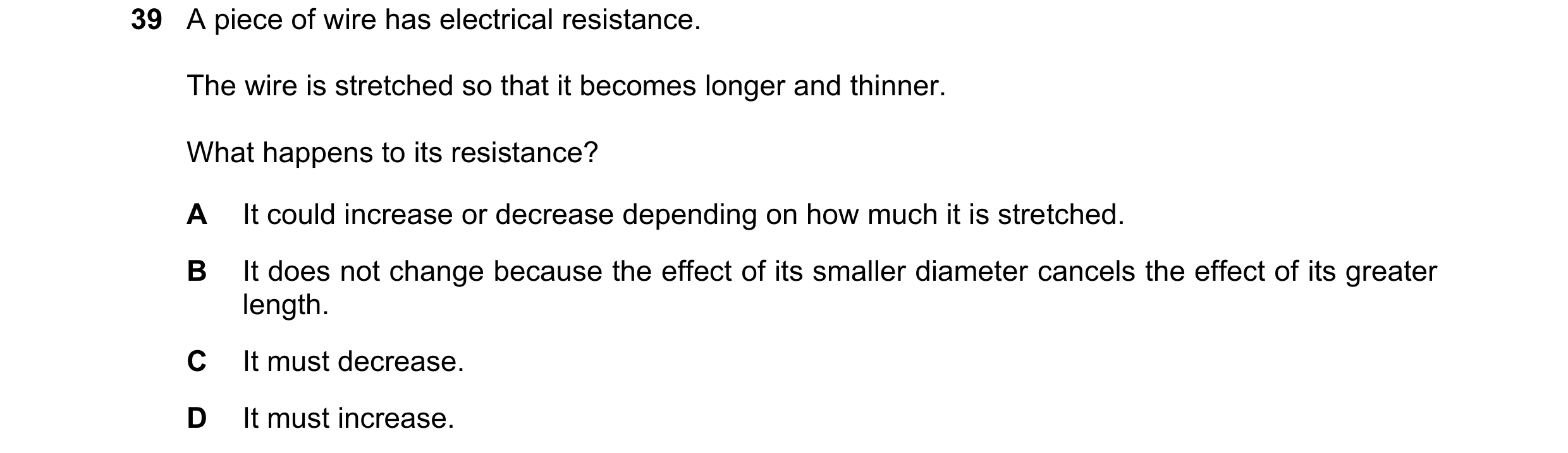 Question 55: A piece of wire has electrical resistance. The wire is stretched so that it becomes longer and thinner. What happens to its resistance? A I…