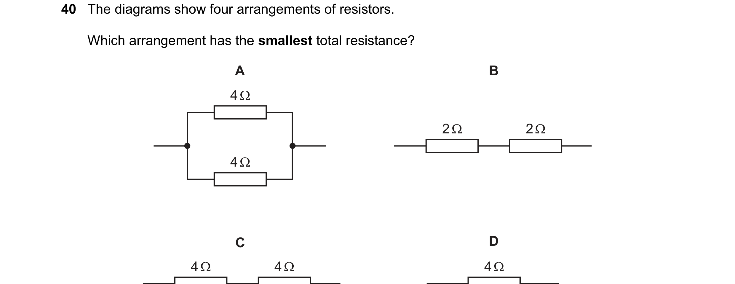 Question 41: The diagrams show four arrangements of resistors. Which arrangement has the smallest total resistance? A B 4 Ω 2 Ω 2 Ω 4 Ω C D 4 Ω 4 Ω 4 Ω