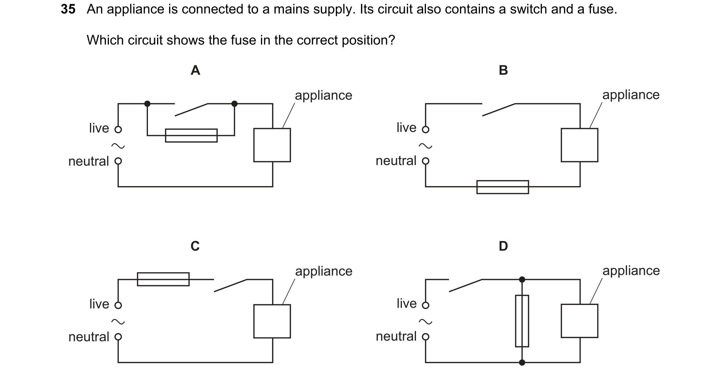 Question 71: An appliance is connected to a mains supply. Its circuit also contains a switch and a fuse. Which circuit shows the fuse in the correct pos…