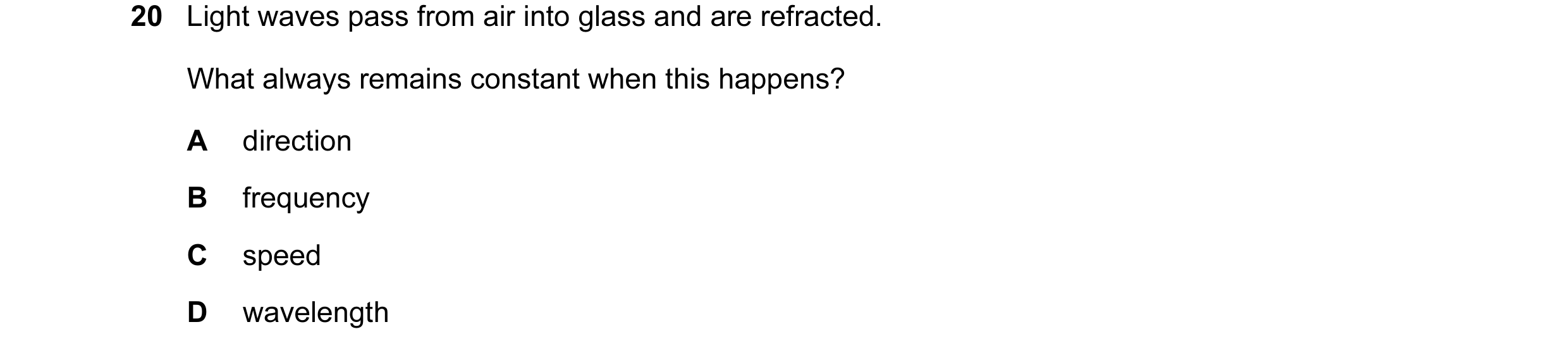Question 86: Light waves pass from air into glass and are refracted. What always remains constant when this happens? A direction B frequency C speed D w…
